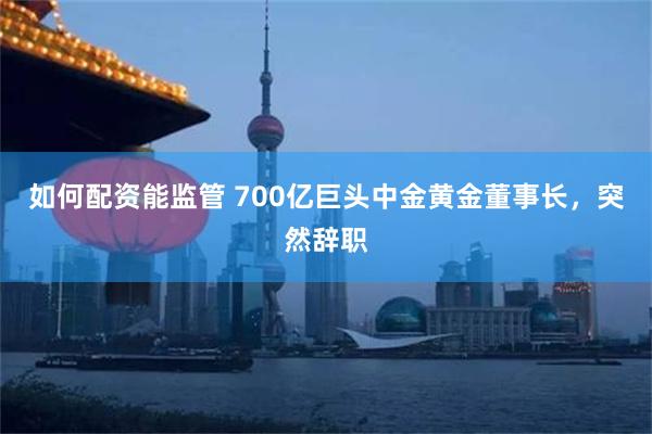 如何配资能监管 700亿巨头中金黄金董事长，突然辞职