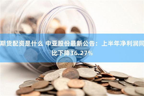 期货配资是什么 中亚股份最新公告：上半年净利润同比下降36.27%