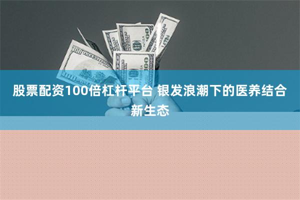 股票配资100倍杠杆平台 银发浪潮下的医养结合新生态