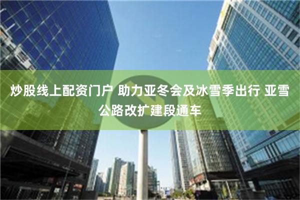 炒股线上配资门户 助力亚冬会及冰雪季出行 亚雪公路改扩建段通车