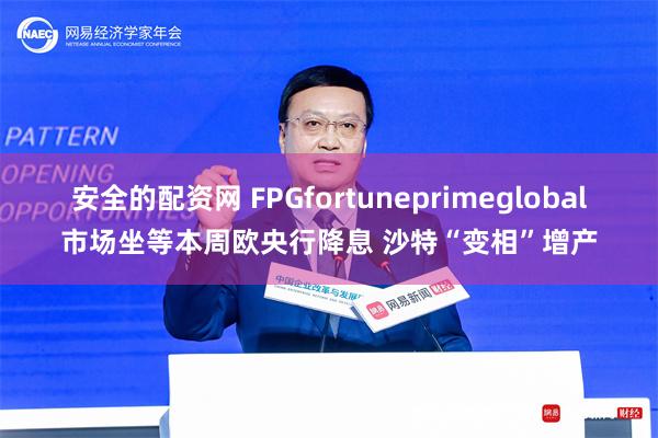 安全的配资网 FPGfortuneprimeglobal市场坐等本周欧央行降息 沙特“变相”增产