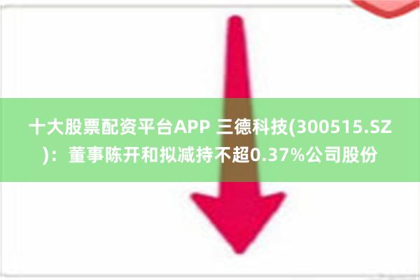 十大股票配资平台APP 三德科技(300515.SZ)：董事陈开和拟减持不超0.37%公司股份