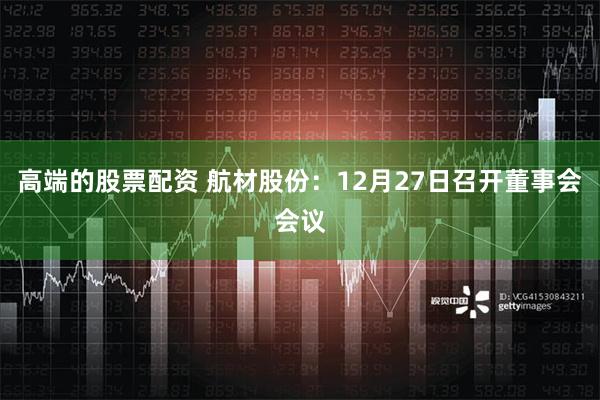 高端的股票配资 航材股份：12月27日召开董事会会议